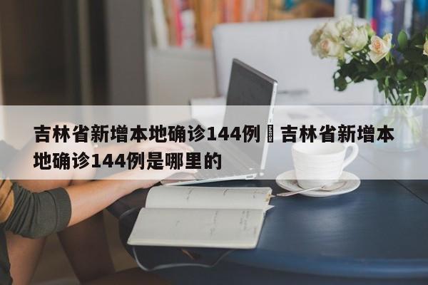 吉林省新增本地确诊144例›吉林省新增本地确诊144例是哪里的