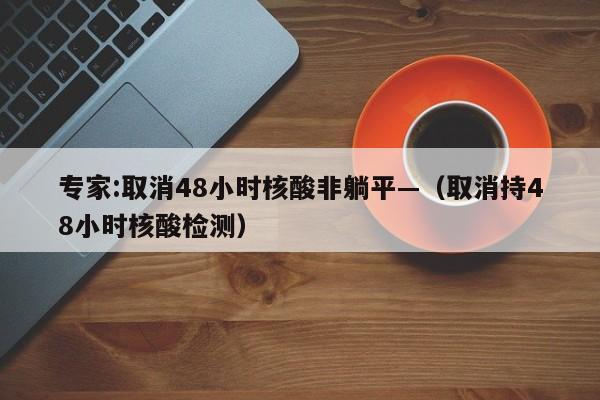 专家:取消48小时核酸非躺平—（取消持48小时核酸检测）
