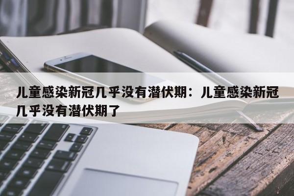 儿童感染新冠几乎没有潜伏期：儿童感染新冠几乎没有潜伏期了