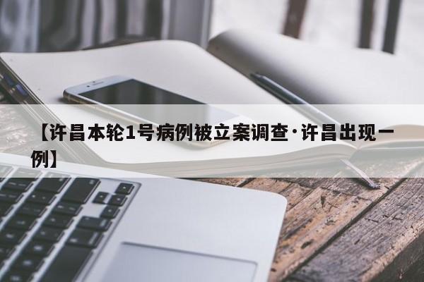 【许昌本轮1号病例被立案调查·许昌出现一例】