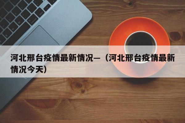河北邢台疫情最新情况—（河北邢台疫情最新情况今天）