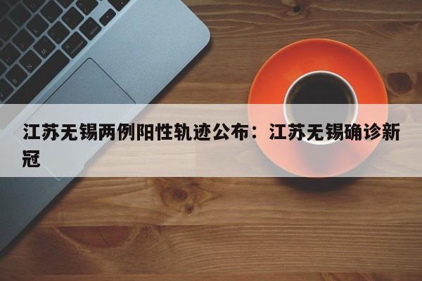 江苏无锡两例阳性轨迹公布：江苏无锡确诊新冠