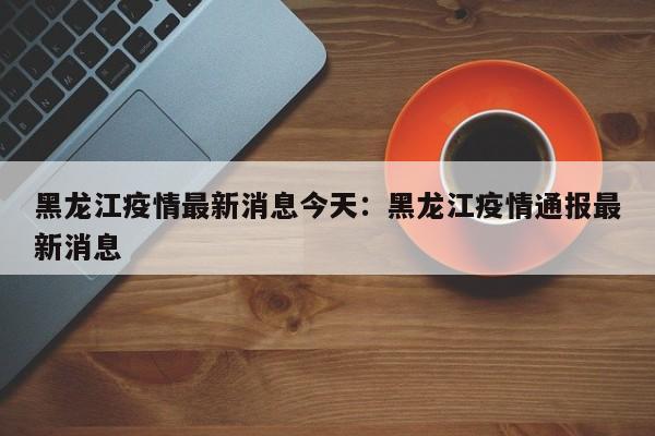 黑龙江疫情最新消息今天：黑龙江疫情通报最新消息