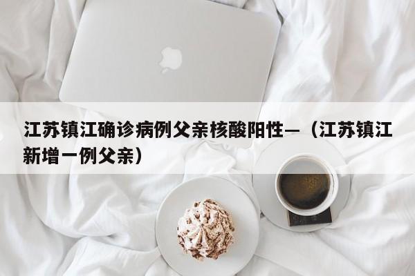 江苏镇江确诊病例父亲核酸阳性—（江苏镇江新增一例父亲）