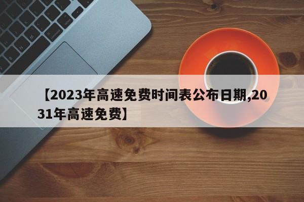 【2023年高速免费时间表公布日期,2031年高速免费】
