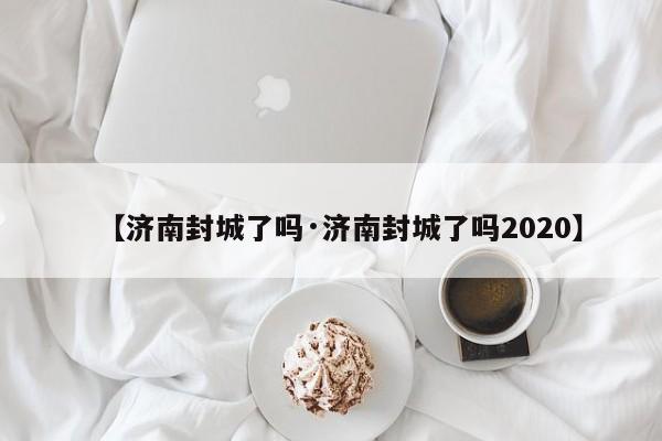 【济南封城了吗·济南封城了吗2020】