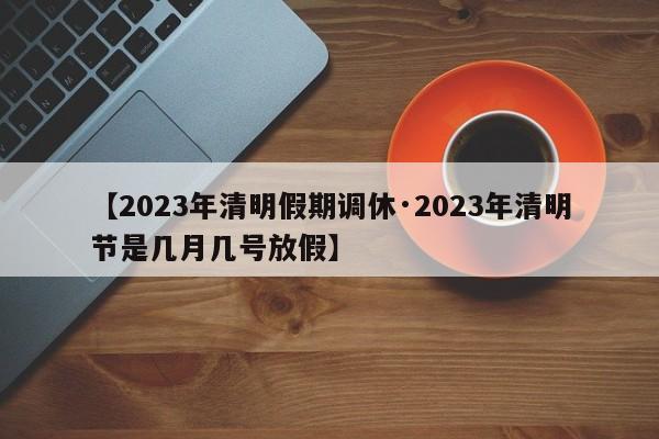 【2023年清明假期调休·2023年清明节是几月几号放假】