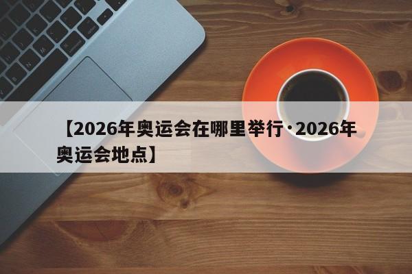 【2026年奥运会在哪里举行·2026年奥运会地点】