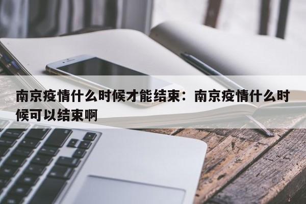 南京疫情什么时候才能结束：南京疫情什么时候可以结束啊
