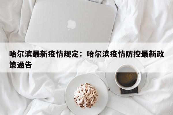 哈尔滨最新疫情规定:哈尔滨疫情防控最新政策通告