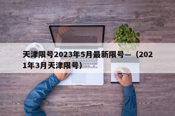 天津限号2023年5月最新限号—（2021年3月天津限号）