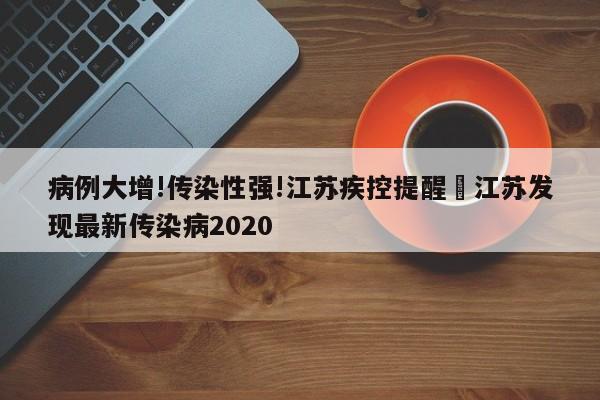 病例大增!传染性强!江苏疾控提醒›江苏发现最新传染病2020
