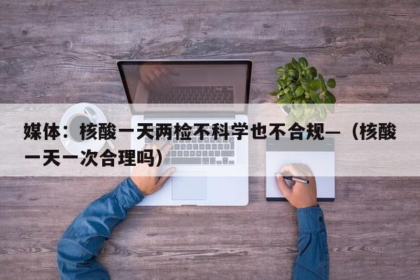 媒体：核酸一天两检不科学也不合规—（核酸一天一次合理吗）