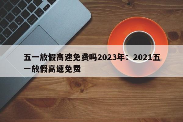 五一放假高速免费吗2023年:2021五一放假高速免费