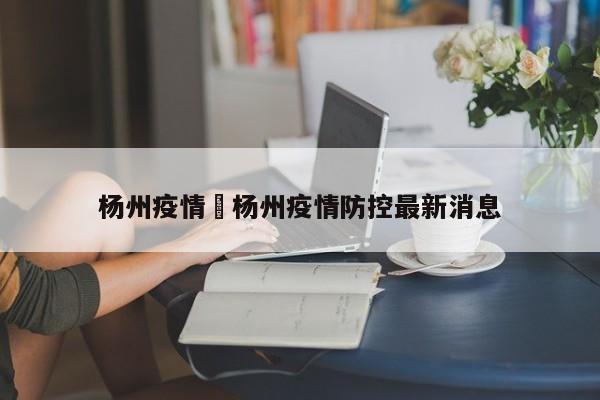 杨州疫情›杨州疫情防控最新消息