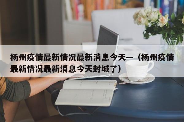杨州疫情最新情况最新消息今天—（杨州疫情最新情况最新消息今天封城了）