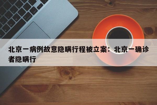 北京一病例故意隐瞒行程被立案：北京一确诊者隐瞒行