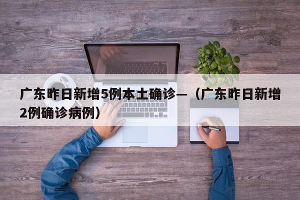 广东昨日新增5例本土确诊—(广东昨日新增2例确诊病例)
