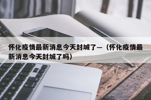 怀化疫情最新消息今天封城了—(怀化疫情最新消息今天封城了吗)