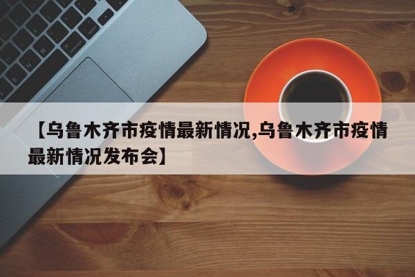 【乌鲁木齐市疫情最新情况,乌鲁木齐市疫情最新情况发布会】