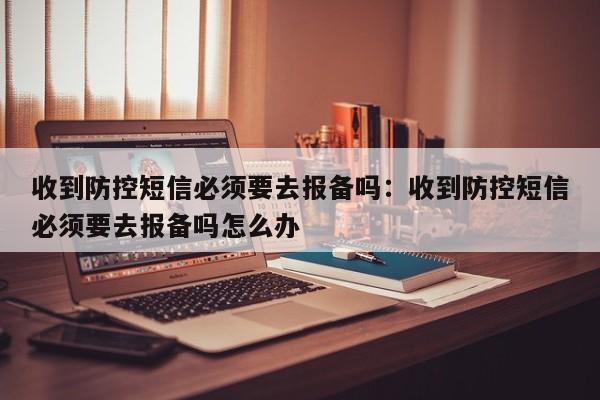 收到防控短信必须要去报备吗：收到防控短信必须要去报备吗怎么办
