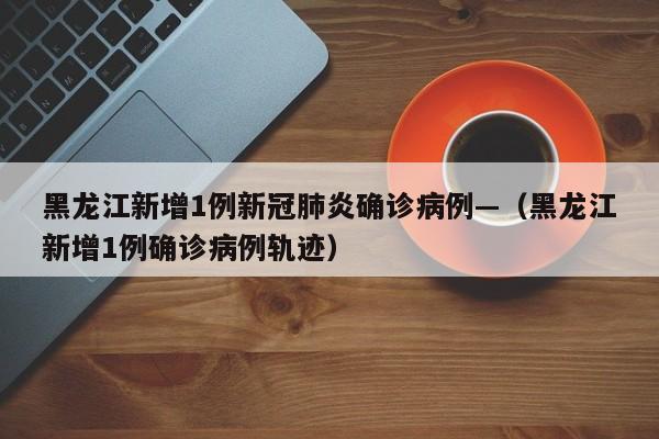 黑龙江新增1例新冠肺炎确诊病例—（黑龙江新增1例确诊病例轨迹）