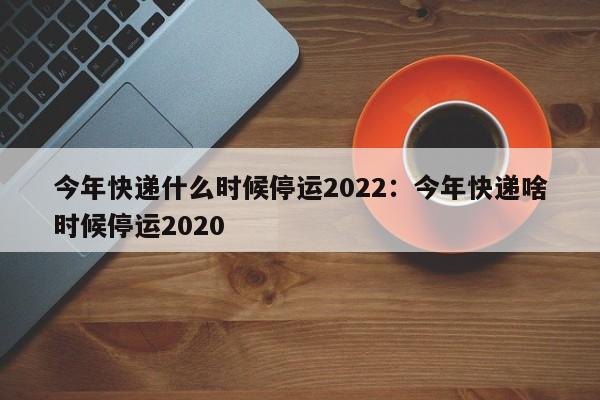 今年快递什么时候停运2022:今年快递啥时候停运2020