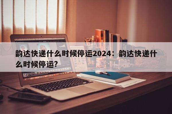 韵达快递什么时候停运2024：韵达快递什么时候停运?
