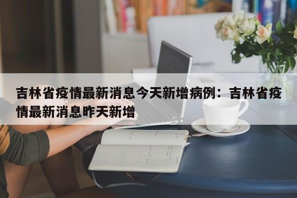 吉林省疫情最新消息今天新增病例：吉林省疫情最新消息昨天新增