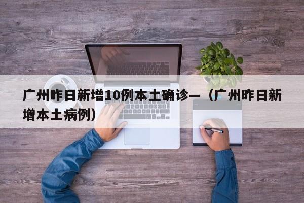 广州昨日新增10例本土确诊—(广州昨日新增本土病例)