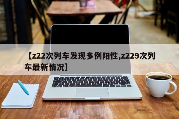 【z22次列车发现多例阳性,z229次列车最新情况】