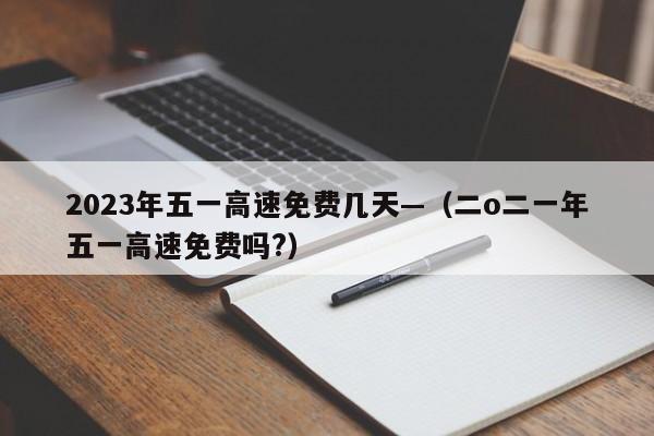 2023年五一高速免费几天—（二o二一年五一高速免费吗?）