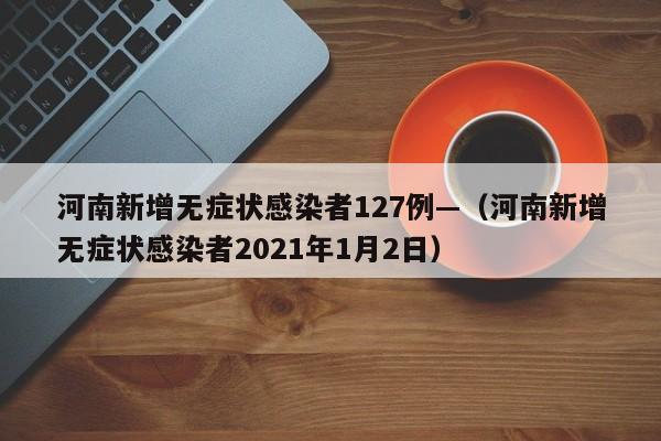 河南新增无症状感染者127例—（河南新增无症状感染者2021年1月2日）