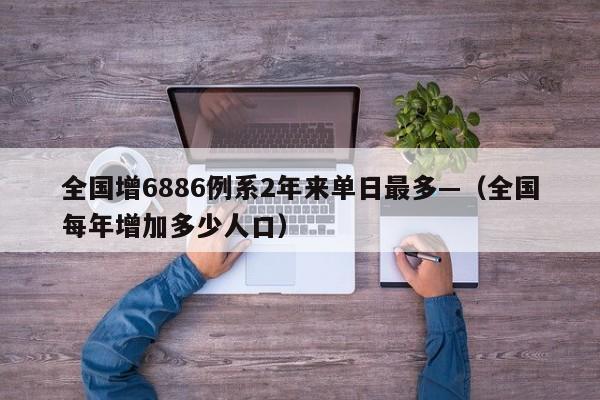全国增6886例系2年来单日最多—（全国每年增加多少人口）