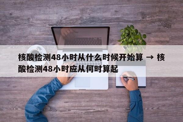 核酸检测48小时从什么时候开始算 → 核酸检测48小时应从何时算起