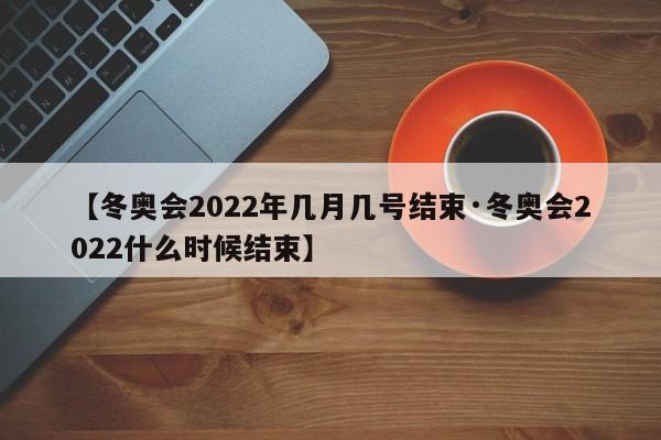 【冬奥会2022年几月几号结束·冬奥会2022什么时候结束】