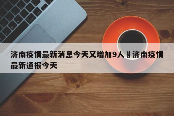 济南疫情最新消息今天又增加9人›济南疫情最新通报今天