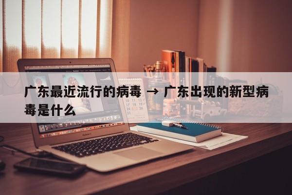 广东最近流行的病毒 → 广东出现的新型病毒是什么