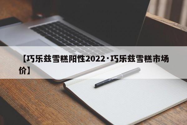 【巧乐兹雪糕阳性2022·巧乐兹雪糕市场价】