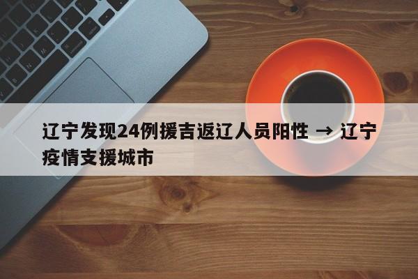 辽宁发现24例援吉返辽人员阳性 → 辽宁疫情支援城市