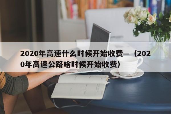 2020年高速什么时候开始收费—(2020年高速公路啥时候开始收费)