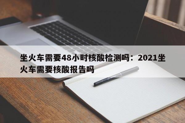 坐火车需要48小时核酸检测吗：2021坐火车需要核酸报告吗