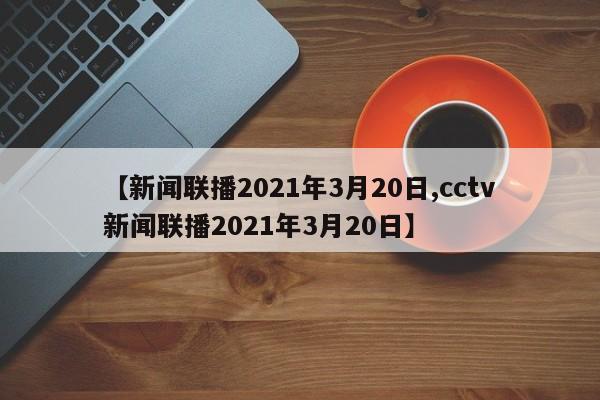 【新闻联播2021年3月20日,cctv新闻联播2021年3月20日】