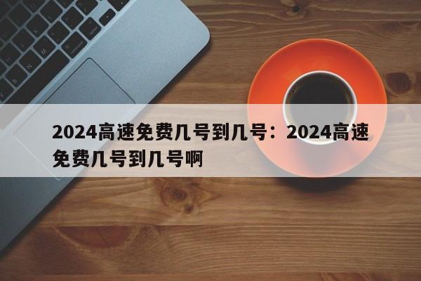 2024高速免费几号到几号：2024高速免费几号到几号啊