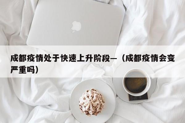 成都疫情处于快速上升阶段—（成都疫情会变严重吗）