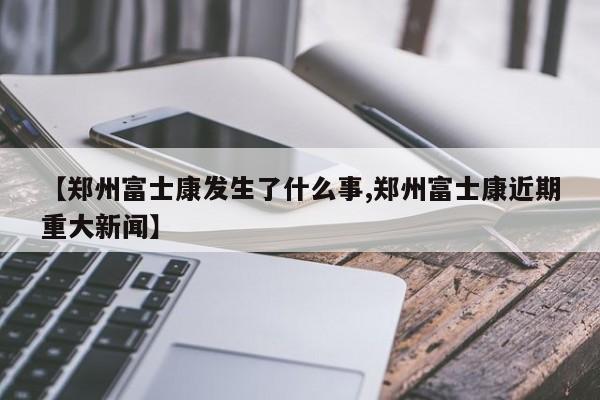【郑州富士康发生了什么事,郑州富士康近期重大新闻】