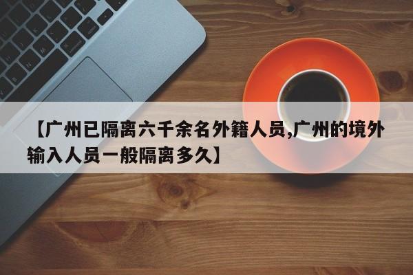 【广州已隔离六千余名外籍人员,广州的境外输入人员一般隔离多久】