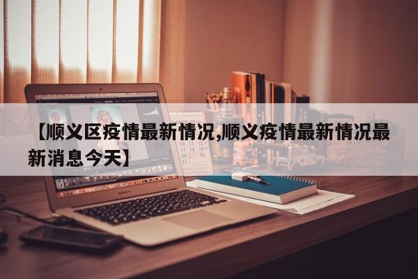 【顺义区疫情最新情况,顺义疫情最新情况最新消息今天】