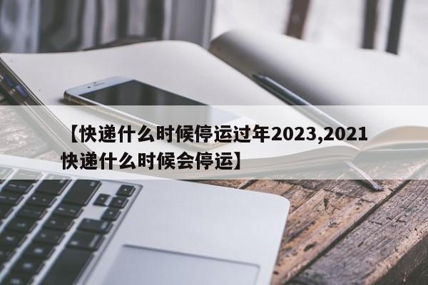 【快递什么时候停运过年2023,2021快递什么时候会停运】