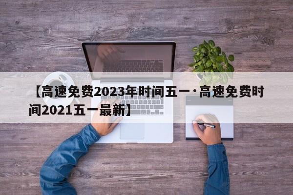 【高速免费2023年时间五一·高速免费时间2021五一最新】
